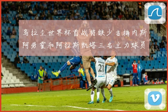乌拉圭世界杯首战将缺少吉梅内斯阿劳霍和阿拉斯凯塔三名主力球员