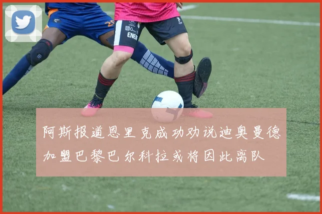 阿斯报道恩里克成功劝说迪奥曼德加盟巴黎巴尔科拉或将因此离队