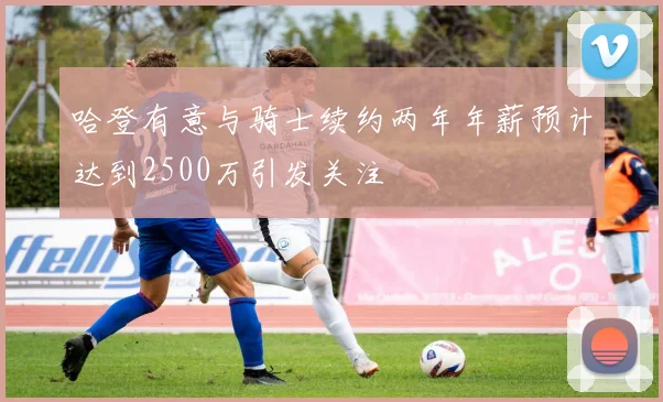 哈登有意与骑士续约两年年薪预计达到2500万引发关注