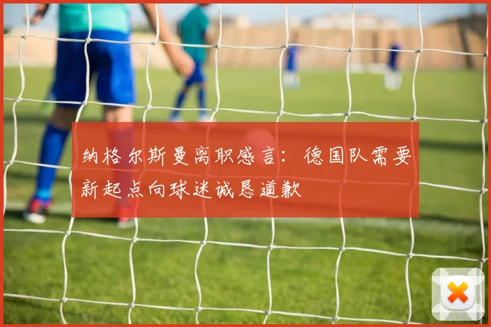 纳格尔斯曼离职感言：德国队需要新起点向球迷诚恳道歉
