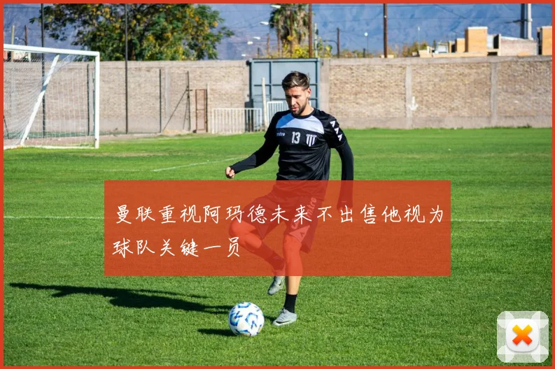 曼联重视阿玛德未来不出售他视为球队关键一员