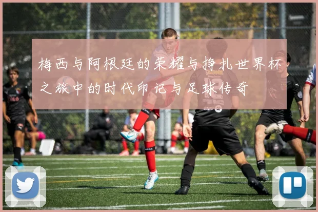 梅西与阿根廷的荣耀与挣扎世界杯之旅中的时代印记与足球传奇
