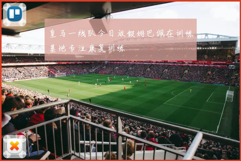 皇马一线队今日放假姆巴佩在训练基地专注康复训练