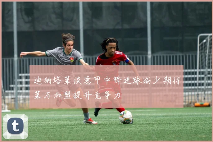 迪纳塔莱谈意甲中锋进球减少期待莱万加盟提升竞争力