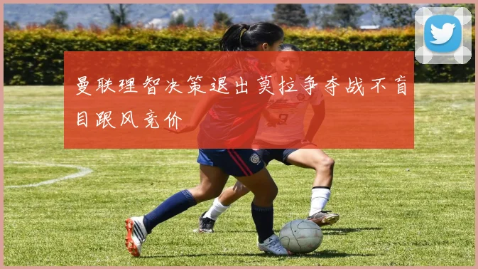 曼联理智决策退出莫拉争夺战不盲目跟风竞价