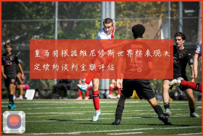 皇马将根据维尼修斯世界杯表现决定续约谈判金额评估