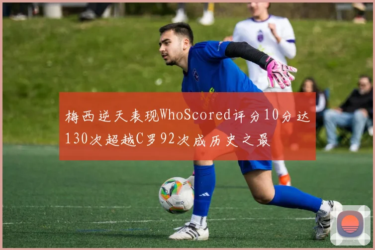梅西逆天表现WhoScored评分10分达130次超越C罗92次成历史之最