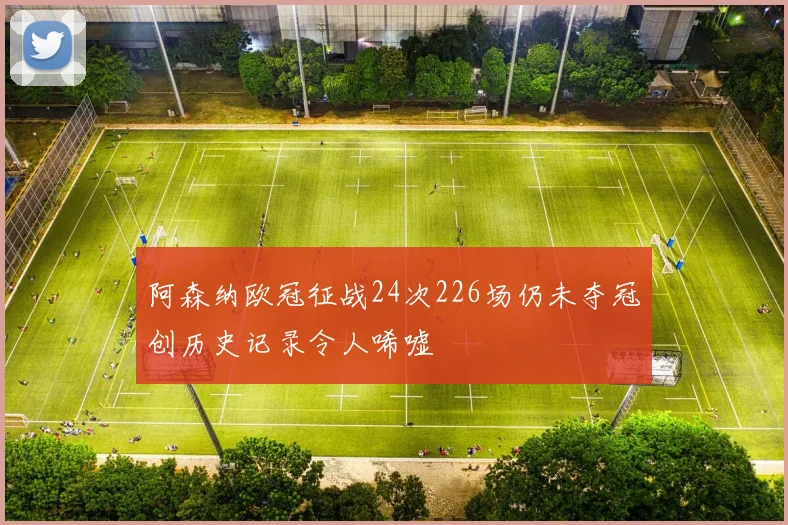 阿森纳欧冠征战24次226场仍未夺冠创历史记录令人唏嘘