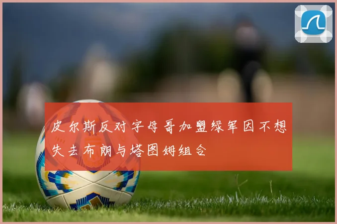 皮尔斯反对字母哥加盟绿军因不想失去布朗与塔图姆组合