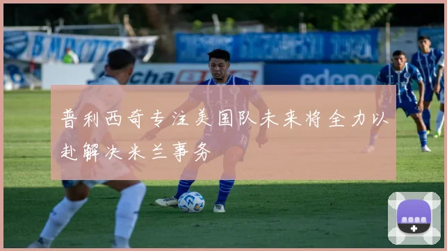 普利西奇专注美国队未来将全力以赴解决米兰事务