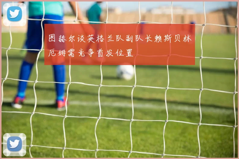 图赫尔谈英格兰队副队长赖斯贝林厄姆需竞争首发位置