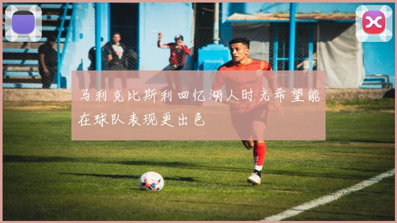 马利克比斯利回忆湖人时光希望能在球队表现更出色