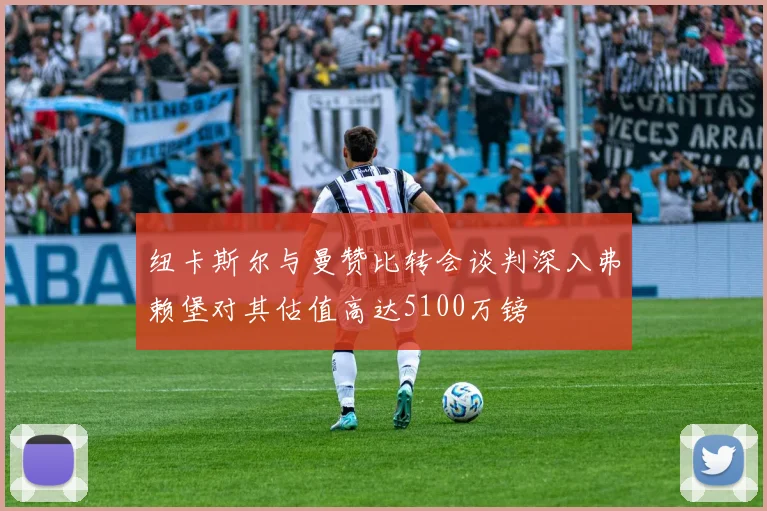 纽卡斯尔与曼赞比转会谈判深入弗赖堡对其估值高达5100万镑