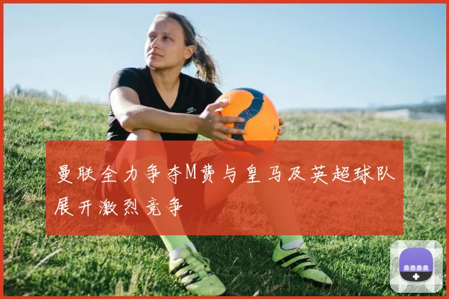 曼联全力争夺M费与皇马及英超球队展开激烈竞争