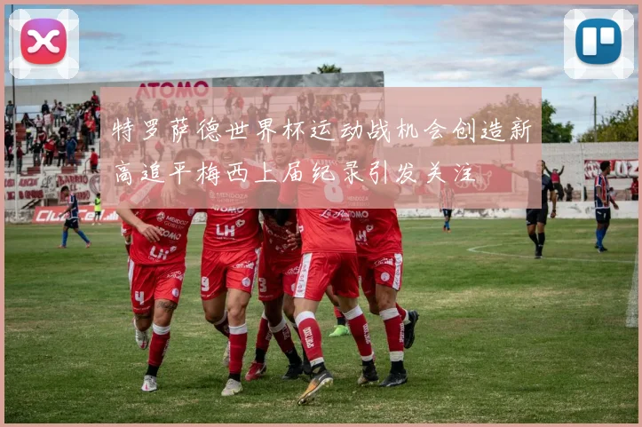 特罗萨德世界杯运动战机会创造新高追平梅西上届纪录引发关注