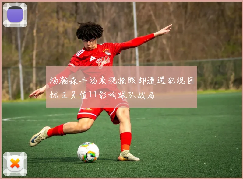 杨瀚森半场表现抢眼却遭遇犯规困扰正负值11影响球队战局