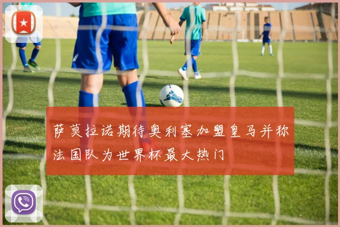 萨莫拉诺期待奥利塞加盟皇马并称法国队为世界杯最大热门
