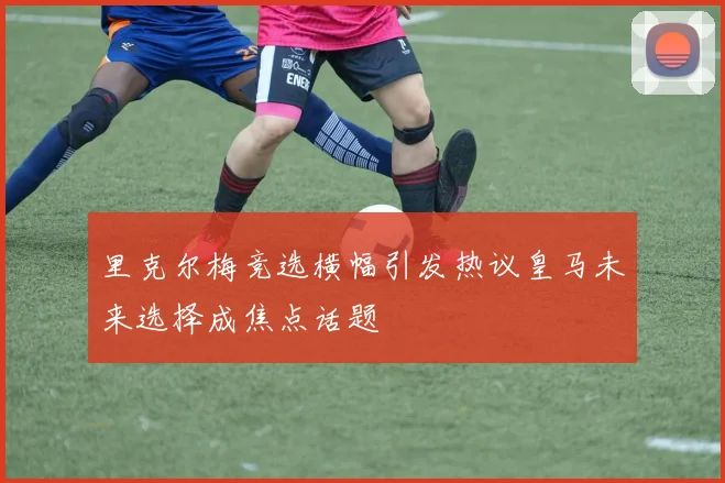 里克尔梅竞选横幅引发热议皇马未来选择成焦点话题