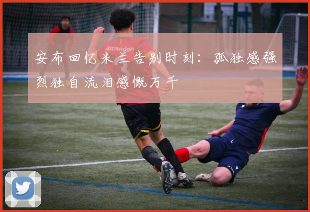 安布回忆米兰告别时刻：孤独感强烈独自流泪感慨万千